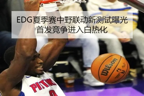 EDG夏季赛中野联动新测试曝光首发竞争进入白热化